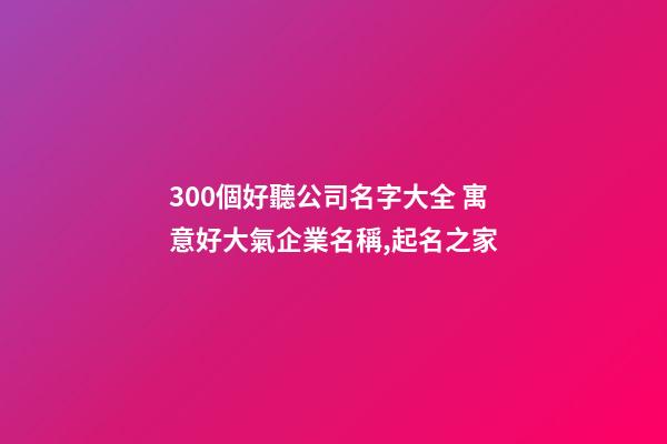 300個好聽公司名字大全 寓意好大氣企業名稱,起名之家-第1張-公司起名-玄機派
